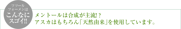 ＜フツールフォーメンはこんなにスゴイ!!＞メントールは合成が主流!? アスカはもちろん「天然由来」を使用しています。