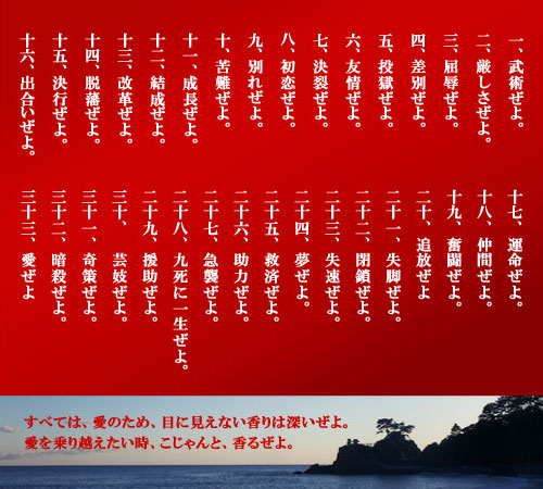 一、武術ぜよ。二、厳しさぜよ。三、屈辱ぜよ。四、差別ぜよ。五、投獄ぜよ。六、友情ぜよ。七、決裂ぜよ。八、初恋ぜよ。九、別れぜよ。十、苦難ぜよ。十一、成長ぜよ。十二、結成ぜよ。十三、改革ぜよ。十四、脱藩ぜよ。十五、決行ぜよ。十六、出合いぜよ。十七、運命ぜよ。十八、仲間ぜよ。十九、奮闘ぜよ。二十、追放ぜよ二十一、失脚ぜよ。二十二、閉鎖ぜよ。二十三、失速ぜよ。二十四、夢ぜよ。二十五、救済ぜよ。二十六、助力ぜよ。二十七、急襲ぜよ。二十八、九死に一生ぜよ。二十九、援助ぜよ。三十、　芸妓ぜよ。三十一、奇策ぜよ。三十二、暗殺ぜよ。三十三、愛ぜよ。すべては、愛のため、目に見えない香りは深いぜよ。愛を乗り越えたい時、こじゃんと、香るぜよ。